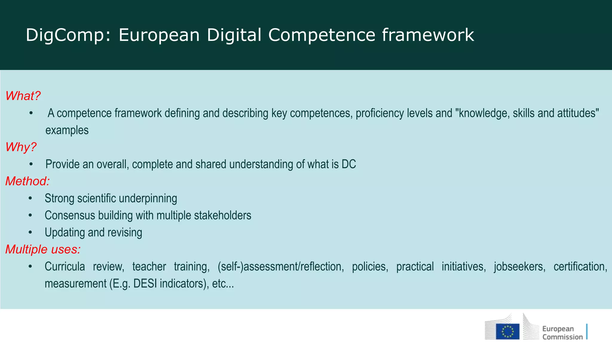 What?
• A competence framework defining and describing key competences, proficiency levels and "knowledge, skills and attitudes"
examples
Why?
• Provide an overall, complete and shared understanding of what is DC
Method:
• Strong scientific underpinning
• Consensus building with multiple stakeholders
• Updating and revising
Multiple uses:
• Curricula review, teacher training, (self-)assessment/reflection, policies, practical initiatives, jobseekers, certification,
measurement (E.g. DESI indicators), etc...
DigComp: European Digital Competence framework
 