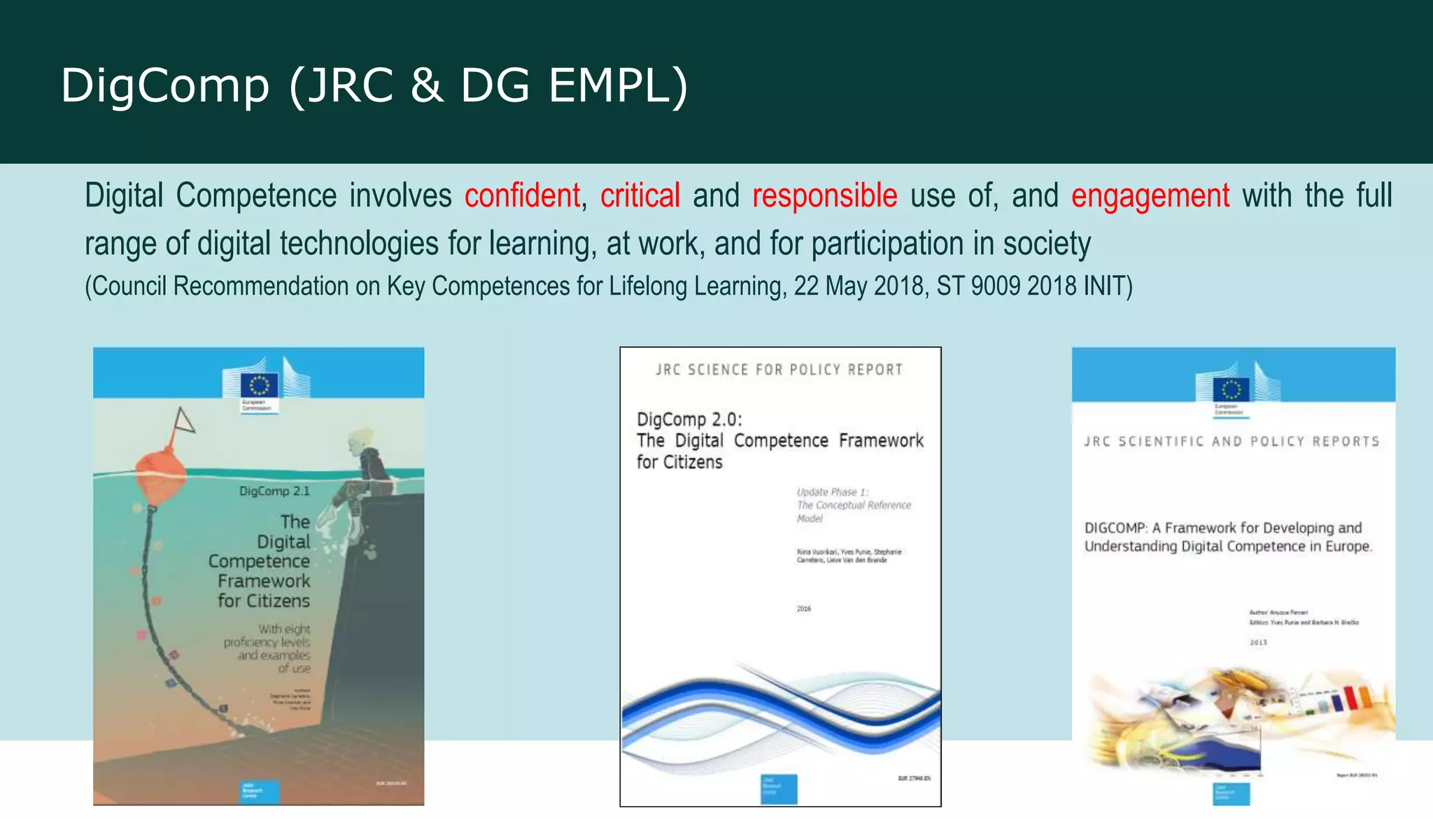 DigComp (JRC & DG EMPL)
Digital Competence involves confident, critical and responsible use of, and engagement with the full
range of digital technologies for learning, at work, and for participation in society
(Council Recommendation on Key Competences for Lifelong Learning, 22 May 2018, ST 9009 2018 INIT)
 