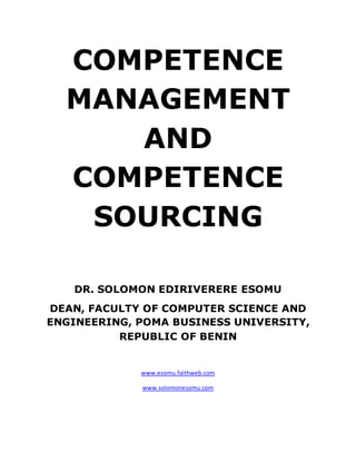 COMPETENCE
MANAGEMENT
AND
COMPETENCE
SOURCING
DR. SOLOMON EDIRIVERERE ESOMU
DEAN, FACULTY OF COMPUTER SCIENCE AND
ENGINEERING, POMA BUSINESS UNIVERSITY,
REPUBLIC OF BENIN
www.esomu.faithweb.com
www.solomonesomu.com
 