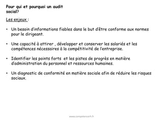 Pour qui et pourquoi un audit
social?
Les enjeux :

• Un besoin d’informations fiables dans le but d’être conforme aux normes
  pour le dirigeant.

• Une capacité à attirer , développer et conserver les salariés et les
  compétences nécessaires à la compétitivité de l’entreprise.

• Identifier les points forts et les pistes de progrès en matière
  d’administration du personnel et ressources humaines.

• Un diagnostic de conformité en matière sociale afin de réduire les risques
  sociaux.




                                 www.competencerh.fr
 