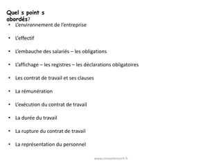 Quel s point s
abordés?
 • L’environnement de l’entreprise

• L’effectif

• L’embauche des salariés – les obligations

• L’affichage – les registres – les déclarations obligatoires

• Les contrat de travail et ses clauses

• La rémunération

• L’exécution du contrat de travail

• La durée du travail

• La rupture du contrat de travail

• La représentation du personnel

                                          www.competencerh.fr
 