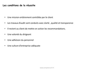 Les conditions de la réussite




 • Une mission entièrement contrôlée par le client

 • Les travaux d’audit sont conduits avec clarté , qualité et transparence

 • Il revient au client de mettre en action les recommandations.

 • Une volonté du dirigeant

 • Une adhésion du personnel

 • Une culture d’entreprise adéquate




                                      www.competencerh.fr
 