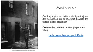 Réveil humain.
Oui il n’y a plus ce métier mais il y a toujours
des personnes qui se chargent d’avertir des
temps, de les organiser.
Exemple les bureaux des temps pour les
villes.
Le bureau des temps à Paris
http://www.viralnova.com/jobs-that-dont-exist/
 