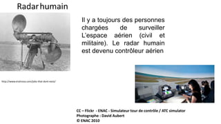 Radarhumain
http://www.viralnova.com/jobs-that-dont-exist/
Il y a toujours des personnes
chargées de surveiller
L’espace aérien (civil et
militaire). Le radar humain
est devenu contrôleur aérien
CC – Flickr - ENAC - Simulateur tour de contrôle / ATC simulator
Photographe : David Aubert
© ENAC 2010
 
