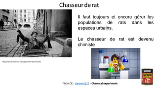 Chasseurderat
http://www.viralnova.com/jobs-that-dont-exist/
Il faut toujours et encore gérer les
populations de rats dans les
espaces urbains.
Le chasseur de rat est devenu
chimiste
Flickr CC - clement127 - Chemical experiment
 