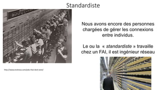 Standardiste
http://www.viralnova.com/jobs-that-dont-exist/
Nous avons encore des personnes
chargées de gérer les connexions
entre individus.
Le ou la « standardiste » travaille
chez un FAI, il est ingénieur réseau
 
