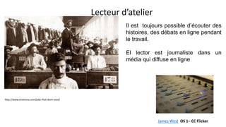 Lecteur d’atelier
http://www.viralnova.com/jobs-that-dont-exist/
Il est toujours possible d’écouter des
histoires, des débats en ligne pendant
le travail.
El lector est journaliste dans un
média qui diffuse en ligne
James West OS 1– CC Flicker
 