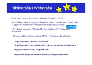 Bibliografia i Webgrafia

Ponències Jornada de formació a Bilbao, 25 de febrer 2008.

•“Portfolio y proyecto integrado de centro” Emilio García Prieto , director del
“Organismo Autónomo de Programas Educativos Europeos”

•“Portfolio y evaluación” Matilde Martínez Sallés , (IES Palau Ausit,
Barcelona.

• Grup de treball Implementació del PEL . Formadora: Olga Esteve.

   http://www.xtec.cat/crle/02/portfolio/
  http://blocs.xtec.cat/portfolio http://blocs.xtec.cat/portfolioprimaria

  http://portafolieuropeu.blogspot.com/

  http://www.oapee.es/oapee/inicio/iniciativas/portfolio.html
 
