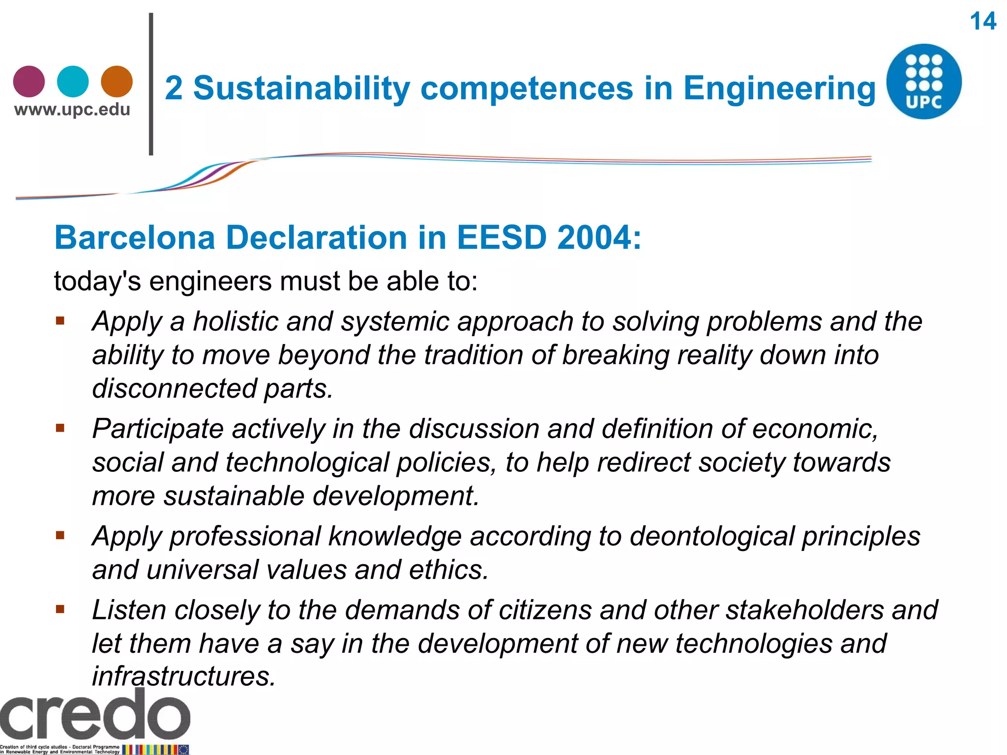 14


www.upc.edu
              2 Sustainability competences in Engineering



   Barcelona Declaration in EESD 2004:
   today's engineers must be able to:
    Apply a holistic and systemic approach to solving problems and the
      ability to move beyond the tradition of breaking reality down into
      disconnected parts.
    Participate actively in the discussion and definition of economic,
      social and technological policies, to help redirect society towards
      more sustainable development.
    Apply professional knowledge according to deontological principles
      and universal values and ethics.
    Listen closely to the demands of citizens and other stakeholders and
      let them have a say in the development of new technologies and
      infrastructures.
 