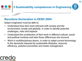 13


www.upc.edu
              2 Sustainability competences in Engineering



   Barcelona Declaration in EESD 2004:
   today's engineers must be able to:
    Understand how their work interacts with society and the
      environment, locally and globally, in order to identify potential
      challenges, risks and impacts.
    Understand the contribution of their work in different cultural, social
      and political contexts and take those differences into account.
    Work in multidisciplinary teams, in order to adapt current technology
      to the demands imposed by sustainable lifestyles, resource
      efficiency, pollution prevention and waste management.
 