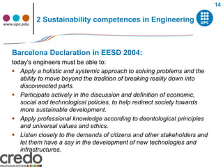 14


www.upc.edu
              2 Sustainability competences in Engineering



   Barcelona Declaration in EESD 2004:
   today's engineers must be able to:
    Apply a holistic and systemic approach to solving problems and the
      ability to move beyond the tradition of breaking reality down into
      disconnected parts.
    Participate actively in the discussion and definition of economic,
      social and technological policies, to help redirect society towards
      more sustainable development.
    Apply professional knowledge according to deontological principles
      and universal values and ethics.
    Listen closely to the demands of citizens and other stakeholders and
      let them have a say in the development of new technologies and
      infrastructures.
 