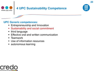 20


www.upc.edu
              4 UPC Sustainability Competence



  UPC Generic competences:
      Entrepreneurship and Innovation
      Sustainability and social commitment
      third language
      Effective oral and written communication
      Teamwork
      Use of information resources
      autonomous learning
 