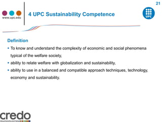 21


www.upc.edu
               4 UPC Sustainability Competence



  Definition
   To know and understand the complexity of economic and social phenomena
    typical of the welfare society,
   ability to relate welfare with globalization and sustainability,
   ability to use in a balanced and compatible approach techniques, technology,
    economy and sustainability.
 