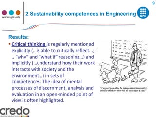 9


www.upc.edu
              2 Sustainability competences in Engineering



   Results:
    Critical thinking is regularly mentioned
     explicitly (…is able to critically reflect...;
     .. “why” and “what if” reasoning…) and
     implicitly (…understand how their work
     interacts with society and the
     environment…) in sets of
     competences. The idea of mental
     processes of discernment, analysis and
     evaluation in an open-minded point of
     view is often highlighted.
 