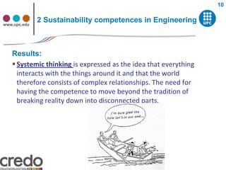 10


www.upc.edu
              2 Sustainability competences in Engineering



   Results:
    Systemic thinking is expressed as the idea that everything
     interacts with the things around it and that the world
     therefore consists of complex relationships. The need for
     having the competence to move beyond the tradition of
     breaking reality down into disconnected parts.
 
