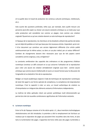 et la qualité dans le travail de production de contenus culturels (artistiques, intellectuels,
   etc.).

   Cela suscite des questions profondes, telles que, par exemple, dans quelle mesure une
   personne peut-elle copier ou réviser une œuvre existante artistique ou un texte pour que
   cette production soit considérée non comme un plagiat, mais comme une création
   originale? Quand est-ce qu’une création devient un acte technique de reproduction?

   A l’époque de la reproduction, les chercheurs et les étudiants utilisent des parties de textes
   qui ont déjà été publiées en tant que base pour de nouveaux articles. Cependant, qu'en est-
   il d’un document qui constitue une version légèrement différente d'un article publié
   antérieurement par le même auteur, ou dans un cas plus radical, par un auteur différent?
   Combien de changements doivent être nécessaire pour que de tels papiers soient
   considérés comme originaux, vrais, et légitimes?

   La constante amélioration des capacités des ordinateurs et des programmes d'édition
   numérique constitue un défi croissant en ce qui concerne l'utilisation de la reproduction
   pour créer une œuvre de création véritablement originale aussi bien comme œuvre
   artistique que comme œuvre intellectuelle et ouvre un nouvel horizon pour la discussion de
   l'originalité et la créativité à l'ère de la reproduction.

   Rédiger un travail académique original à l'aide de techniques de reproduction numériques
   de texte fait appel à une forme spéciale de compétence, la compétence de (re)production
   numérique. C’est la capacité à créer un sens, un travail authentique de création ou
   d’interprétation en intégrant des éléments existants d'informations indépendantes.

   La maîtrise de telles aptitudes induit une pensée synthétique multi dimensionnelle qui
   permet de créer de nouvelles combinaisons significatives de l'information existante.




4. La lecture numérique

   Entre la fin de l'époque romaine et le VIe siècle après J.-C., deux inventions technologiques
   révolutionnaires ont été introduites: la première a été le remplacement de l'écriture sur
   rouleaux par la séparation de pages qui pouvaient être recueillies dans des livres, et plus
   tard, la numérotation des pages. L’apparition de livres reliés avec des pages numérotées a


                                                                                                    11
 