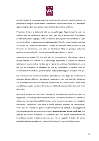 permis d’accéder à un nouveau degré de liberté dans le traitement des informations : la
possibilité de naviguer plus facilement à des endroits définis dans le texte, ou à travers des
régions éloignées d'un texte grâce à l’ajout de tables des matières et d'index.

L'invention de livres a également créé une nouvelle façon d’appréhender le texte: les
rouleaux sont lus linéairement, ligne par ligne, mais avec le volume relié, il est devenu
possible de feuilleter les pages. Toutes les manières de naviguer à travers le texte de façon
non linéaire, facile et précise deviennent alors possibles. Ainsi, les racines les plus anciennes
d'utilisation de l’hypertexte remontent à l'origine du livre relié, beaucoup plus tôt que
l'invention de l'imprimerie, sans parler de l'ordinateur. Mais ces pratiques culturelles
restaient néanmoins fondées sur une pratique réflexive ordonnée et linéaire.

Jusque dans les années 1990, le travail dans les environnements informatiques, dont la
plupart n'étaient pas fondées sur la technologie hypermédia a favorisé une réflexion
relativement linéaire. Cela a été dicté par la rigidité des systèmes d’exploitation et par le
fait que les utilisateurs se référaient au livre et s’attendaient à travailler dans un
environnement informatique qui imiteraient la pratique chronologique de lecture livresque.

Les environnements hypermédia moderne permettent un haut degré de liberté dans la
navigation à travers différents domaines de connaissance, mais confrontent les utilisateurs
aux problèmes découlant de la nécessité de construire des connaissances à partir d’une
quantité toujours plus croissante de ressources indépendantes accessibles de manière non
ordonnées.

Du point de vue éducatif, l'importance centrale des environnements numériques basés sur
l'hypermedia ne réside pas nécessairement dans les capacités multitâches qu'ils offrent aux
utilisateurs, mais dans la possibilité d'utiliser un tel environnement pour une navigation
non-linéaire, ramificatrice, associative à travers différents domaines de connaissances.
Cette capacité favorise une pensée multidimensionnelle et conduit au développement
d'un nouveau type de compétence numérique, la compétence de lecture numérique. Une
aptitude de lecture numérique se caractérise par une bonne compréhension de
l’orientation spatiale multidimensionnelle, qui est, la capacité à éviter de perdre
l'orientation lors de la navigation à travers le labyrinthe qui caractérise l’hyperespace.




                                                                                                    12
 