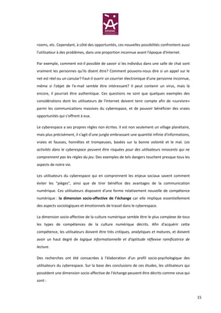 rooms, etc. Cependant, à côté des opportunités, ces nouvelles possibilités confrontent aussi
l'utilisateur à des problèmes, dans une proportion inconnue avant l'époque d'Internet.

Par exemple, comment est-il possible de savoir si les individus dans une salle de chat sont
vraiment les personnes qu’ils disent être? Comment pouvons-nous dire si un appel sur le
net est réel ou un canular? Faut-il ouvrir un courrier électronique d'une personne inconnue,
même si l'objet de l'e-mail semble être intéressant? Il peut contenir un virus, mais là
encore, il pourrait être authentique. Ces questions ne sont que quelques exemples des
considérations dont les utilisateurs de l'Internet doivent tenir compte afin de «survivre»
parmi les communications massives du cyberespace, et de pouvoir bénéficier des vraies
opportunités qui s'offrent à eux.

Le cyberespace a ses propres règles non écrites. Il est non seulement un village planétaire,
mais plus précisément, il s'agit d'une jungle embrassant une quantité infinie d'informations,
vraies et fausses, honnêtes et trompeuses, basées sur la bonne volonté et le mal. Les
activités dans le cyberespace peuvent être risquées pour des utilisateurs innocents qui ne
comprennent pas les règles du jeu. Des exemples de tels dangers touchent presque tous les
aspects de notre vie.

Les utilisateurs du cyberespace qui en comprennent les enjeux sociaux savent comment
éviter les "pièges", ainsi que de tirer bénéfice des avantages de la communication
numérique. Ces utilisateurs disposent d'une forme relativement nouvelle de compétence
numérique : la dimension socio-affective de l’échange car elle implique essentiellement
des aspects sociologiques et émotionnels de travail dans le cyberespace.

La dimension socio-affective de la culture numérique semble être le plus complexe de tous
les types de compétences de la culture numérique décrits. Afin d'acquérir cette
compétence, les utilisateurs doivent être très critiques, analytiques et matures, et doivent
avoir un haut degré de logique informationnelle et d’aptitude réflexive ramificatrice de
lecture.

Des recherches ont été consacrées à l'élaboration d'un profil socio-psychologique des
utilisateurs du cyberespace. Sur la base des conclusions de ces études, les utilisateurs qui
possèdent une dimension socio-affective de l’échange peuvent être décrits comme ceux qui
sont :



                                                                                                15
 
