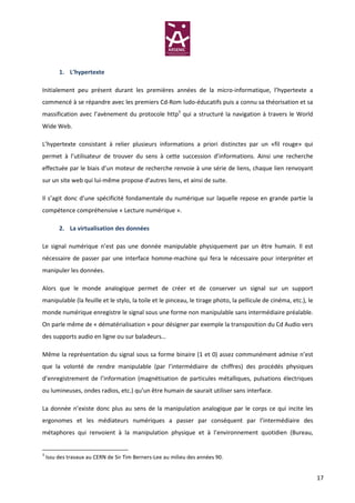 1. L’hypertexte

Initialement peu présent durant les premières années de la micro-informatique, l’hypertexte a
commencé à se répandre avec les premiers Cd-Rom ludo-éducatifs puis a connu sa théorisation et sa
massification avec l’avènement du protocole http3 qui a structuré la navigation à travers le World
Wide Web.

L’hypertexte consistant à relier plusieurs informations a priori distinctes par un «fil rouge» qui
permet à l’utilisateur de trouver du sens à cette succession d’informations. Ainsi une recherche
effectuée par le biais d’un moteur de recherche renvoie à une série de liens, chaque lien renvoyant
sur un site web qui lui-même propose d’autres liens, et ainsi de suite.

Il s’agit donc d’une spécificité fondamentale du numérique sur laquelle repose en grande partie la
compétence compréhensive « Lecture numérique ».

         2. La virtualisation des données

Le signal numérique n’est pas une donnée manipulable physiquement par un être humain. Il est
nécessaire de passer par une interface homme-machine qui fera le nécessaire pour interpréter et
manipuler les données.

Alors que le monde analogique permet de créer et de conserver un signal sur un support
manipulable (la feuille et le stylo, la toile et le pinceau, le tirage photo, la pellicule de cinéma, etc.), le
monde numérique enregistre le signal sous une forme non manipulable sans intermédiaire préalable.
On parle même de « dématérialisation » pour désigner par exemple la transposition du Cd Audio vers
des supports audio en ligne ou sur baladeurs…

Même la représentation du signal sous sa forme binaire (1 et 0) assez communément admise n’est
que la volonté de rendre manipulable (par l’intermédiaire de chiffres) des procédés physiques
d’enregistrement de l’information (magnétisation de particules métalliques, pulsations électriques
ou lumineuses, ondes radios, etc.) qu’un être humain de saurait utiliser sans interface.

La donnée n’existe donc plus au sens de la manipulation analogique par le corps ce qui incite les
ergonomes et les médiateurs numériques a passer par conséquent par l’intermédiaire des
métaphores qui renvoient à la manipulation physique et à l’environnement quotidien (Bureau,


3
    Issu des travaux au CERN de Sir Tim Berners-Lee au milieu des années 90.


                                                                                                                  17
 