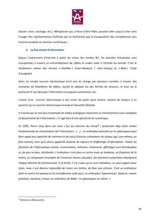 dossier, tiroir, stockage, etc.). Métaphores qui, à force d’être filées, peuvent aller jusqu’à créer chez
l’usager des représentations farfelues qui ne faciliteront pas la transposition des compétences vers
d’autres produits ou services numériques….

         3. Le flux virtuel d’information

Depuis l’avènement d’Internet à partir du milieu des années 90’, les données virtualisées sont
transportées à travers un entremêlement de câbles et ondes radio à l’échelle du monde. C’est le
fondement même des termes « InterNet » (Inter-Network / inter-réseau) et « Web » (Toile
d’araignée).

Ainsi, un simple courrier électronique est-il pris en charge par plusieurs sociétés, à travers des
centaines de kilomètres de câbles, stocké et déplacé via des fermes de serveurs, le tout via la
protocole IP qui découpe l’information en paquets autonomes, etc.

L’envoi d’un courrier électronique à son voisin de palier peut mettre «autant de temps» à lui
parvenir qu’un courrier électronique envoyé en Nouvelle Zélande.

Il n’existe pas là non plus d’exemple de média analogique reprenant un cheminement aussi complexe
et décentralisé de l’information ; il s’agit bien d’une spécificité du numérique.

En 1995, Pierre Lévy dans son livre « Sur les chemins du virtuel4 » présentait déjà cette notion
fondamentale de virtualisation de l’information : « ../.. un ordinateur branché sur le cyberespace peut
faire appel aux capacités de mémoire et de calcul d'autres ordinateurs du réseau (qui, eux-mêmes, en
font autant), ainsi qu'à divers appareils distants de capture et d'affichage d'information. Toutes les
fonctions de l'informatique (saisie, numérisation, mémoire, traitement, affichage) sont distribuables
et, de plus en plus, distribuées. L'ordinateur n'est plus un centre mais un lambeau, un fragment de la
trame, un composant incomplet de l'universel réseau calculant. Ses fonctions pulvérisées imprègnent
chaque élément du technocosme. A la limite, il n'y a plus qu'un seul ordinateur, un seul support pour
texte, mais il est devenu impossible de tracer ses limites, de fixer son contour. C'est un ordinateur
dont le centre est partout et la circonférence nulle part, un ordinateur hypertextuel, dispersé, vivant,
pullulant, inachevé, virtuel, un ordinateur de Babel : le cyberespace lui-même. »




4
    Editions La Découverte


                                                                                                            18
 