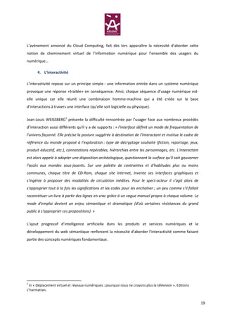 L’avènement annoncé du Cloud Computing, fait dès lors apparaître la nécessité d’aborder cette
notion de cheminement virtuel de l’information numérique pour l’ensemble des usagers du
numérique…

       4. L’interactivité

L’interactivité repose sur un principe simple : une information entrée dans un système numérique
provoque une réponse «traitée» en conséquence. Ainsi, chaque séquence d’usage numérique est-
elle unique car elle réunit une combinaison homme-machine qui a été créée sur la base
d’interactions à travers une interface (qu’elle soit logicielle ou physique).


Jean-Louis WEISSBERG5 présente la difficulté rencontrée par l’usager face aux nombreux procédés
d’interaction aussi différents qu’il y a de supports : « l'interface définit un mode de fréquentation de
l'univers façonné. Elle précise la posture suggérée à destination de l'interactant et institue le cadre de
référence du monde proposé à l'exploration : type de décryptage souhaité (fiction, reportage, jeux,
produit éducatif, etc.), connotations repérables, hiérarchies entre les personnages, etc. L'interactant
est alors appelé à adopter une disposition archéologique, questionnant la surface qu'il sait gouverner
l'accès aux mondes sous-jacents. Sur une palette de contraintes et d'habitudes plus ou moins
communes, chaque titre de CD-Rom, chaque site Internet, invente ses interfaces graphiques et
s'ingénie à proposer des modalités de circulation inédites. Pour le spect-acteur il s'agit alors de
s'approprier tout à la fois les significations et les codes pour les enchaîner ; un peu comme s'il fallait
reconstituer un livre à partir des lignes en vrac grâce à un vague manuel propre à chaque volume. Le
mode d'emploi devient un enjeu sémantique et dramatique (d'où certaines résistances du grand
public à s'approprier ces propositions). »


L’ajout progressif d’intelligence artificielle dans les produits et services numériques et le
développement du web sémantique renforcent la nécessité d’aborder l’interactivité comme faisant
partie des concepts numériques fondamentaux.




5
  In « Déplacement virtuel et réseaux numériques : pourquoi nous ne croyons plus la télévision ». Editions
L’harmattan.


                                                                                                             19
 