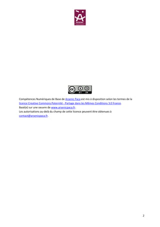 Compétences Numériques de Base de Arsenic Paca est mis à disposition selon les termes de la
licence Creative Commons Paternité - Partage dans les Mêmes Conditions 3.0 France.
Basé(e) sur une oeuvre de www.arsenicpaca.fr.
Les autorisations au-delà du champ de cette licence peuvent être obtenues à
contact@arsenicpaca.fr.




                                                                                              2
 