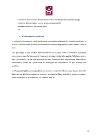-    Formulaires de croisement d’informations comme les sites de réservation de voyage
    -    Recherche désintermédiée comme la recherche vocale SIRI
    -    Bornes automatiques d’achats de billets
    -    Etc.


             4. L’environnement numérique

La notion d’environnement numérique inclus la manipulation physique des produits numériques et
de leurs télécommandes, les GUI (Environnements informatiques graphiques) et les réseaux câblés et
radio.

C’est par l’objet et son interface homme-machine que l’usager entre en interaction avec l’éco-
système numérique. Par conséquent, l’ergonomie physique (poids, taille, qualité d’affichage, prise en
main, souris-clavier, tactile, télécommande, etc.) et l’ergonomie logicielle (système d’exploitation,
arborescence, icônes, etc.) nécessitent de développer des compétences les plus transposables
possibles.

En effet, ces compétences manipulatoires concernant l’environnement numérique doivent permettre
d’aborder tout à la fois un ordinateur personnel, une tablette iOS ou Androïd, un NetBox, un appareil
photo numérique, un lecteur BluRay, un baladeur MP3, etc.




                                                                                                        22
 