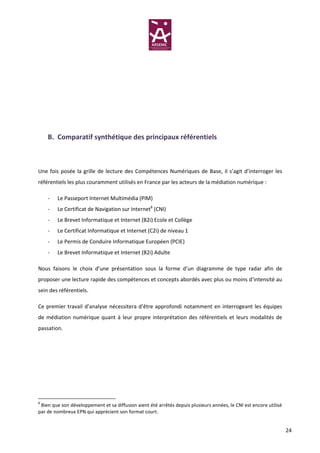 B. Comparatif synthétique des principaux référentiels



Une fois posée la grille de lecture des Compétences Numériques de Base, il s’agit d’interroger les
référentiels les plus couramment utilisés en France par les acteurs de la médiation numérique :

    -   Le Passeport Internet Multimédia (PIM)
    -   Le Certificat de Navigation sur Internet8 (CNI)
    -   Le Brevet Informatique et Internet (B2i) Ecole et Collège
    -   Le Certificat Informatique et Internet (C2i) de niveau 1
    -   Le Permis de Conduire Informatique Européen (PCIE)
    -   Le Brevet Informatique et Internet (B2i) Adulte

Nous faisons le choix d’une présentation sous la forme d’un diagramme de type radar afin de
proposer une lecture rapide des compétences et concepts abordés avec plus ou moins d’intensité au
sein des référentiels.

Ce premier travail d’analyse nécessitera d’être approfondi notamment en interrogeant les équipes
de médiation numérique quant à leur propre interprétation des référentiels et leurs modalités de
passation.




8
 Bien que son développement et sa diffusion aient été arrêtés depuis plusieurs années, le CNI est encore utilisé
par de nombreux EPN qui apprécient son format court.


                                                                                                                   24
 