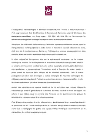 L’accès public à Internet imaginé et développé initialement pour « réduire la fracture numérique »
s’est progressivement doté de référentiels de formation et d’animation visant à développer des
compétences numériques chez leurs usagers : PIM, PCIE, NSI, B2iA, C2i, etc. Sans compter les
référentiels développés en interne par les Espaces Publics Numériques eux-mêmes.

Si la plupart des référentiels de formation ou d’animation repose essentiellement sur une approche
manipulatoire du numérique (écrire un texte, allumer et éteindre un appareil, retoucher une photo,
etc.), force est de constater que peu d’entre eux s’intéressent au sens que les usagers donnent à ces
contenus, et encore moins à la validation de pré-requis plus fondamentaux.

En effet, aujourd’hui des concepts tels que la « citoyenneté numérique » ou la « culture
numérique », insistent sur les compétences et les connaissances nécessaires pour être efficaces
au sein d’un environnement social où les médias sont de plus en plus présents, où les distinctions
entre producteurs et consommateurs s’évanouissent et où le flou entre les univers publics et
privés créent de nouveaux défis éthiques et de nouvelles opportunités. Dans la culture
participative qui est en train d’émerger, la culture s’imprègne des nouvelles technologies des
médias en expansion et y répond. L’utilisateur peut archiver, annoter, s’approprier et faire circuler
les contenus des médias grâce à de nouveaux et puissants moyens.

Au-delà des compétences en matière d’outils et du fait qu’existent des rythmes différenciés
d’apprentissage entre les générations et en fonction du milieu social et du mode de rapport à la
culture et aux médias, nous ne pouvons faire l’impasse sur les questionnements qu’ouvre la
définition d’un cadre conceptuel de la culture numérique.

C’est là la première ambition du projet « Compétences Numériques de Base » proposé par Arsenic :
se questionner sur la « Culture numérique » afin de compléter les approches actuelles qui consistent
avant tout à accompagner les publics des Espaces Publics Numériques essentiellement sur la
manipulation des outils et services numériques.




                                                                                                        3
 