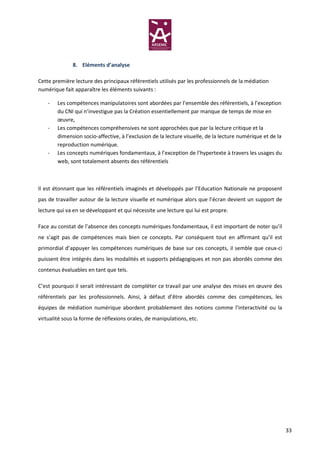 8. Eléments d’analyse

Cette première lecture des principaux référentiels utilisés par les professionnels de la médiation
numérique fait apparaître les éléments suivants :

    -   Les compétences manipulatoires sont abordées par l’ensemble des référentiels, à l’exception
        du CNI qui n’investigue pas la Création essentiellement par manque de temps de mise en
        œuvre,
    -   Les compétences compréhensives ne sont approchées que par la lecture critique et la
        dimension socio-affective, à l’exclusion de la lecture visuelle, de la lecture numérique et de la
        reproduction numérique.
    -   Les concepts numériques fondamentaux, à l’exception de l’hypertexte à travers les usages du
        web, sont totalement absents des référentiels



Il est étonnant que les référentiels imaginés et développés par l’Education Nationale ne proposent
pas de travailler autour de la lecture visuelle et numérique alors que l’écran devient un support de
lecture qui va en se développant et qui nécessite une lecture qui lui est propre.

Face au constat de l’absence des concepts numériques fondamentaux, il est important de noter qu’il
ne s’agit pas de compétences mais bien ce concepts. Par conséquent tout en affirmant qu’il est
primordial d’appuyer les compétences numériques de base sur ces concepts, il semble que ceux-ci
puissent être intégrés dans les modalités et supports pédagogiques et non pas abordés comme des
contenus évaluables en tant que tels.

C’est pourquoi il serait intéressant de compléter ce travail par une analyse des mises en œuvre des
référentiels par les professionnels. Ainsi, à défaut d’être abordés comme des compétences, les
équipes de médiation numérique abordent probablement des notions comme l’interactivité ou la
virtualité sous la forme de réflexions orales, de manipulations, etc.




                                                                                                            33
 