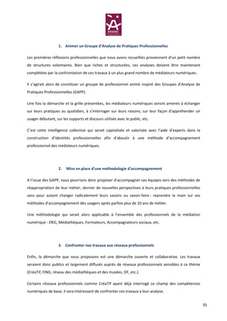 1. Animer un Groupe d’Analyse de Pratiques Professionnelles

Les premières réflexions professionnelles que nous avons recueillies proviennent d’un petit nombre
de structures volontaires. Bien que riches et structurées, ces analyses doivent être maintenant
complétées par la confrontation de ces travaux à un plus grand nombre de médiateurs numériques.

Il s’agirait alors de constituer un groupe de professionnel animé inspiré des Groupes d’Analyse de
Pratiques Professionnelles (GAPP).

Une fois la démarche et la grille présentées, les médiateurs numériques seront amenés à échanger
sur leurs pratiques au quotidien, à s’interroger sur leurs raisons, sur leur façon d’appréhender un
usager débutant, sur les supports et discours utilisés avec le public, etc.

C’est cette intelligence collective qui serait capitalisée et valorisée avec l’aide d’experts dans la
construction d’identités professionnelles afin d’aboutir à une méthode d’accompagnement
professionnel des médiateurs numériques.




                   2.   Mise en place d’une méthodologie d’accompagnement

A l’issue des GAPP, nous pourrions donc proposer d’accompagner ces équipes vers des méthodes de
réappropriation de leur métier, donner de nouvelles perspectives à leurs pratiques professionnelles
sans pour autant changer radicalement leurs savoirs ou savoir-faire : reprendre la main sur ses
méthodes d’accompagnement des usagers après parfois plus de 10 ans de métier.

Une méthodologie qui serait alors applicable à l’ensemble des professionnels de la médiation
numérique : ERIC, Médiathèques, Formateurs, Accompagnateurs sociaux, etc.




                   3. Confronter nos travaux aux réseaux professionnels

Enfin, la démarche que nous proposons est une démarche ouverte et collaborative. Les travaux
seraient donc publics et largement diffusés auprès de réseaux professionnels sensibles à ce thème
(CréaTif, FING, réseau des médiathèques et des musées, OF, etc.).

Certains réseaux professionnels comme CréaTIf ayant déjà interrogé ce champ des compétences
numériques de base, il sera intéressant de confronter ces travaux à leur analyse.


                                                                                                        35
 