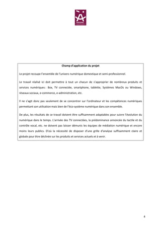Champ d’application du projet

Le projet recoupe l’ensemble de l’univers numérique domestique et semi-professionnel.

Le travail réalisé ici doit permettre à tout un chacun de s’approprier de nombreux produits et
services numériques : Box, TV connectée, smartphone, tablette, Systèmes MacOs ou Windows,
réseaux sociaux, e-commerce, e-administration, etc.

Il ne s’agit donc pas seulement de se concentrer sur l’ordinateur et les compétences numériques
permettant son utilisation mais bien de l’éco-système numérique dans son ensemble.

De plus, les résultats de ce travail doivent être suffisamment adaptables pour suivre l’évolution du
numérique dans le temps. L’arrivée des TV connectées, la prédominance annoncée du tactile et du
contrôle vocal, etc. ne doivent pas laisser démunis les équipes de médiation numérique et encore
moins leurs publics. D’où la nécessité de disposer d’une grille d’analyse suffisamment claire et
globale pour être déclinée sur les produits et services actuels et à venir.




                                                                                                       4
 