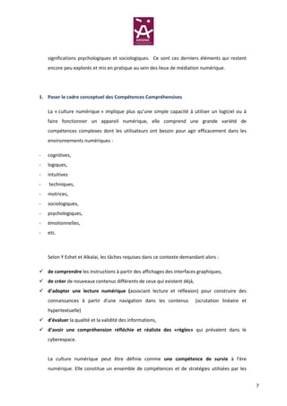 significations psychologiques et sociologiques. Ce sont ces derniers éléments qui restent
    encore peu explorés et mis en pratique au sein des lieux de médiation numérique.




1. Poser le cadre conceptuel des Compétences Compréhensives

    La « culture numérique » implique plus qu’une simple capacité à utiliser un logiciel ou à
    faire fonctionner un appareil numérique, elle comprend une grande variété de
    compétences complexes dont les utilisateurs ont besoin pour agir efficacement dans les
    environnements numériques :

-   cognitives,
-   logiques,
-   intuitives
-   techniques,
-   motrices,
-   sociologiques,
-   psychologiques,
-   émotionnelles,
-   etc.



    Selon Y Eshet et Alkalai, les tâches requises dans ce contexte demandant alors :

    de comprendre les instructions à partir des affichages des interfaces graphiques,
    de créer de nouveaux contenus différents de ceux qui existent déjà,
    d’adopter une lecture numérique (associant lecture et réflexion) pour construire des
    connaissances à partir d'une navigation dans les contenus             (scrutation linéaire et
    hypertextuelle)
    d’évaluer la qualité et la validité des informations,
    d’avoir une compréhension réfléchie et réaliste des «règles» qui prévalent dans le
    cyberespace.


    La culture numérique peut être définie comme une compétence de survie à l'ère
    numérique. Elle constitue un ensemble de compétences et de stratégies utilisées par les


                                                                                                    7
 