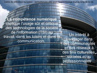 La compétence numérique  implique l'usage sûr et critique des technologies de la société de l'information (TSI) au travail, dans les loisirs et dans la communication.  Un intérêt à s'engager dans des communautés et des réseaux à des fins culturelles, sociales et/ou professionnelles ... Cadre de référence européen : compétences clés pour l'apprentissage tout au long de la vie 