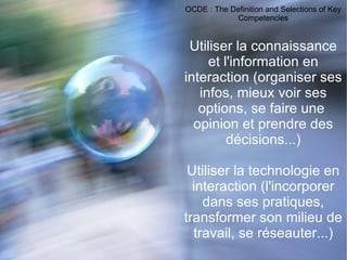 OCDE : The Definition and Selections of Key Competencies Utiliser la connaissance et l'information en interaction (organiser ses infos, mieux voir ses options, se faire une  opinion et prendre des décisions...) Utiliser la technologie en interaction (l'incorporer dans ses pratiques, transformer son milieu de travail, se réseauter...) 