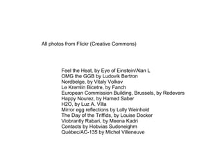 All photos from Flickr (Creative Commons) Feel the Heat, by Eye of Einstein/Alan L OMG the GGB by Ludovik Bertron Nordbelge, by Vitaly Volkov Le Kremlin Bicetre, by Fanch European Commission Building, Brussels, by Redevers Happy Nourez, by Hamed Saber  H2O, by Luz A. Villa Mirror egg reflections by Lolly Weinhold The Day of the Triffids, by Louise Docker Viobrantly Rabari, by Meena Kadri Contacts by Hobvias Sudoneighm Québec/AC-135 by Michel Villeneuve 