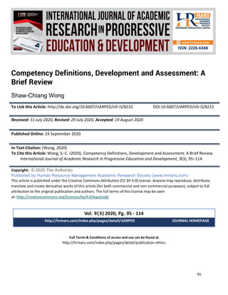 International Journal of Academic Research in Progressive Education and
Development
Vol. 9 , No. 3, 2020, E-ISSN: 2226-6348 © 2020 HRMARS
95
Full Terms & Conditions of access and use can be found at
http://hrmars.com/index.php/pages/detail/publication-ethics
Competency Definitions, Development and Assessment: A
Brief Review
Shaw-Chiang Wong
To Link this Article: http://dx.doi.org/10.6007/IJARPED/v9-i3/8223 DOI:10.6007/IJARPED/v9-i3/8223
Received: 11 July 2020, Revised: 29 July 2020, Accepted: 19 August 2020
Published Online: 24 September 2020
In-Text Citation: (Wong, 2020)
To Cite this Article: Wong, S.-C. (2020). Competency Definitions, Development and Assessment: A Brief Review.
International Journal of Academic Research in Progressive Education and Development, 9(3), 95–114.
Copyright: © 2020 The Author(s)
Published by Human Resource Management Academic Research Society (www.hrmars.com)
This article is published under the Creative Commons Attribution (CC BY 4.0) license. Anyone may reproduce, distribute,
translate and create derivative works of this article (for both commercial and non-commercial purposes), subject to full
attribution to the original publication and authors. The full terms of this license may be seen
at: http://creativecommons.org/licences/by/4.0/legalcode
Vol. 9(3) 2020, Pg. 95 - 114
http://hrmars.com/index.php/pages/detail/IJARPED JOURNAL HOMEPAGE
 