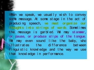 When we speak, we usual l y wi sh t o convey
some message. At some st age i n t he act of
pr oduci ng speech, we must organi ze our
t hought s i nt o st ri ngs of words. Somet i mes
t he message i s gar bl ed. We may st ammer,
or pause, or produce sl i ps of t he t ongue.
We may even sound l i ke t he baby, who
i l l ust r at es t he di f f er ence bet ween
l i ngui st i c knowl edge and t he way we use
t hat knowl edge i n per f or mance.
 