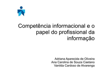 Competência informacional e o papel do profissional da informação Adriana Aparecida de Oliveira Ana Carolina de Souza Caetano Vanilda Cardoso de Alvarenga 