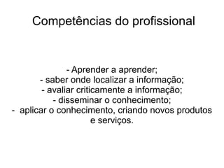 Competências do profissional - Aprender a aprender; - saber onde localizar a informação; - avaliar criticamente a informação; - disseminar o conhecimento; -  aplicar o conhecimento, criando novos produtos e serviços. 