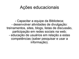 Ações educacionais - Capacitar a equipe da Biblioteca; - desenvolver atividades de divulgação: treinamentos, sites, blogs, listas de discussão, participação em redes sociais na web; - educação de usuários em relação a estas competências (saber pesquisar e usar a informação). 