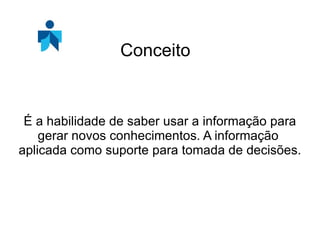 É a habilidade de saber usar a informação para gerar novos conhecimentos. A informação aplicada como suporte para tomada de decisões. Conceito
