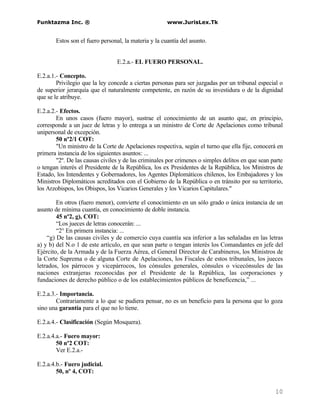 Funktazma Inc. ®                                      www.JurisLex.Tk


       Estos son el fuero personal, la materia y la cuantía del asunto.


                                 E.2.a.- EL FUERO PERSONAL.

E.2.a.1.- Concepto.
        Privilegio que la ley concede a ciertas personas para ser juzgadas por un tribunal especial o
de superior jerarquía que el naturalmente competente, en razón de su investidura o de la dignidad
que se le atribuye.

E.2.a.2.- Efectos.
        En unos casos (fuero mayor), sustrae el conocimiento de un asunto que, en principio,
corresponde a un juez de letras y lo entrega a un ministro de Corte de Apelaciones como tribunal
unipersonal de excepción.
        50 nº2/1 COT:
        "Un ministro de la Corte de Apelaciones respectiva, según el turno que ella fije, conocerá en
primera instancia de los siguientes asuntos: ...
        "2º. De las causas civiles y de las criminales por crímenes o simples delitos en que sean parte
o tengan interés el Presidente de la República, los ex Presidentes de la República, los Ministros de
Estado, los Intendentes y Gobernadores, los Agentes Diplomáticos chilenos, los Embajadores y los
Ministros Diplomáticos acreditados con el Gobierno de la República o en tránsito por su territorio,
los Arzobispos, los Obispos, los Vicarios Generales y los Vicarios Capitulares."

        En otros (fuero menor), convierte el conocimiento en un sólo grado o única instancia de un
asunto de mínima cuantía, en conocimiento de doble instancia.
        45 nº2, g), COT:
        “Los jueces de letras conocerán: ...
        “2° En primera instancia: ...
    “g) De las causas civiles y de comercio cuya cuantía sea inferior a las señaladas en las letras
a) y b) del N.o 1 de este artículo, en que sean parte o tengan interés los Comandantes en jefe del
Ejército, de la Armada y de la Fuerza Aérea, el General Director de Carabineros, los Ministros de
la Corte Suprema o de alguna Corte de Apelaciones, los Fiscales de estos tribunales, los jueces
letrados, los párrocos y vicepárrocos, los cónsules generales, cónsules o vicecónsules de las
naciones extranjeras reconocidas por el Presidente de la República, las corporaciones y
fundaciones de derecho público o de los establecimientos públicos de beneficencia,” ...

E.2.a.3.- Importancia.
        Contrariamente a lo que se pudiera pensar, no es un beneficio para la persona que lo goza
sino una garantía para el que no lo tiene.

E.2.a.4.- Clasificación (Según Mosquera).

E.2.a.4.a.- Fuero mayor:
        50 nº2 COT:
        Ver E.2.a.-

E.2.a.4.b.- Fuero judicial.
        50, nº 4, COT:


                                                                                                   10
 