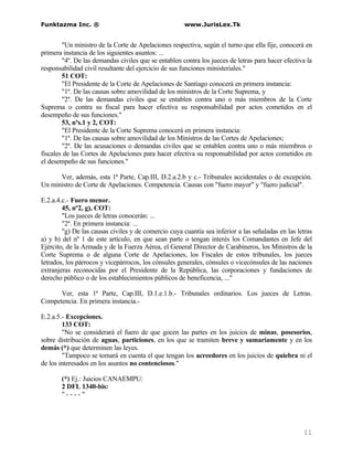 Funktazma Inc. ®                                      www.JurisLex.Tk


        "Un ministro de la Corte de Apelaciones respectiva, según el turno que ella fije, conocerá en
primera instancia de los siguientes asuntos: ...
        "4º. De las demandas civiles que se entablen contra los jueces de letras para hacer efectiva la
responsabilidad civil resultante del ejercicio de sus funciones ministeriales."
        51 COT:
        "El Presidente de la Corte de Apelaciones de Santiago conocerá en primera instancia:
        "1º. De las causas sobre amovilidad de los ministros de la Corte Suprema, y
        "2º. De las demandas civiles que se entablen contra uno o más miembros de la Corte
Suprema o contra su fiscal para hacer efectiva su responsabilidad por actos cometidos en el
desempeño de sus funciones."
        53, nºs.1 y 2, COT:
        "El Presidente de la Corte Suprema conocerá en primera instancia:
        "1º. De las causas sobre amovilidad de los Ministros de las Cortes de Apelaciones;
        "2º. De las acusaciones o demandas civiles que se entablen contra uno o más miembros o
fiscales de las Cortes de Apelaciones para hacer efectiva su responsabilidad por actos cometidos en
el desempeño de sus funciones."

      Ver, además, esta 1ª Parte, Cap.III, D.2.a.2.b y c.- Tribunales accidentales o de excepción.
Un ministro de Corte de Apelaciones. Competencia. Causas con "fuero mayor" y "fuero judicial".

E.2.a.4.c.- Fuero menor.
        45, nº2, g), COT:
        "Los jueces de letras conocerán: ...
        "2º. En primera instancia: ...
        "g) De las causas civiles y de comercio cuya cuantía sea inferior a las señaladas en las letras
a) y b) del nº 1 de este artículo, en que sean parte o tengan interés los Comandantes en Jefe del
Ejército, de la Armada y de la Fuerza Aérea, el General Director de Carabineros, los Ministros de la
Corte Suprema o de alguna Corte de Apelaciones, los Fiscales de estos tribunales, los jueces
letrados, los párrocos y vicepárrocos, los cónsules generales, cónsules o vicecónsules de las naciones
extranjeras reconocidas por el Presidente de la República, las corporaciones y fundaciones de
derecho público o de los establecimientos públicos de beneficencia, ..."

      Ver, esta 1ª Parte, Cap.III, D.1.e.1.b.- Tribunales ordinarios. Los jueces de Letras.
Competencia. En primera instancia.-

E.2.a.5.- Excepciones.
        133 COT:
        "No se considerará el fuero de que gocen las partes en los juicios de minas, posesorios,
sobre distribución de aguas, particiones, en los que se tramiten breve y sumariamente y en los
demás (*) que determinen las leyes.
        "Tampoco se tomará en cuenta el que tengan los acreedores en los juicios de quiebra ni el
de los interesados en los asuntos no contenciosos."

       (*) Ej.: Juicios CANAEMPU:
       2 DFL 1340-bis:
       "----"




                                                                                                   11
 