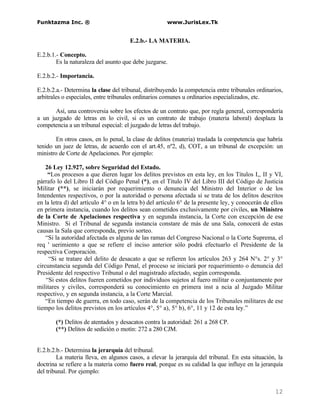 Funktazma Inc. ®                                      www.JurisLex.Tk


                                       E.2.b.- LA MATERIA.

E.2.b.1.- Concepto.
        Es la naturaleza del asunto que debe juzgarse.

E.2.b.2.- Importancia.

E.2.b.2.a.- Determina la clase del tribunal, distribuyendo la competencia entre tribunales ordinarios,
arbitrales o especiales, entre tribunales ordinarios comunes u ordinarios especializados, etc.

       Así, una controversia sobre los efectos de un contrato que, por regla general, correspondería
a un juzgado de letras en lo civil, si es un contrato de trabajo (materia laboral) desplaza la
competencia a un tribunal especial: el juzgado de letras del trabajo.

        En otros casos, en lo penal, la clase de delitos (materia) traslada la competencia que habría
tenido un juez de letras, de acuerdo con el art.45, nº2, d), COT, a un tribunal de excepción: un
ministro de Corte de Apelaciones. Por ejemplo:

    26 Ley 12.927, sobre Seguridad del Estado.
     “Los procesos a que dieren lugar los delitos previstos en esta ley, en los Títulos I,, II y VI,
párrafo lo del Libro II del Código Penal (*), en el Título IV del Libro III del Código de Justicia
Militar (**), se iniciarán por requerimiento o denuncia del Ministro del Interior o de los
Intendentes respectivos, o por la autoridad o persona afectada si se trata de los delitos descritos
en la letra d) del artículo 4° o en la letra b) del artículo 6° de la presente ley, y conocerán de ellos
en primera instancia, cuando los delitos sean cometidos exclusivamente por civiles, un Ministro
de la Corte de Apelaciones respectiva y en segunda instancia, la Corte con excepción de ese
Ministro. Si el Tribunal de segunda instancia constare de más de una Sala, conocerá de estas
causas la Sala que corresponda, previo sorteo.
    “Si la autoridad afectada es alguna de las ramas del Congreso Nacional o la Corte Suprema, el
req ' uerimiento a que se refiere el inciso anterior sólo podrá efectuarlo el Presidente de la
respectiva Corporación.
     “Si se tratare del delito de desacato a que se refieren los artículos 263 y 264 N°s. 2° y 3°
circunstancia segunda del Código Penal, el proceso se iniciará por requerimiento o denuncia del
Presidente del respectivo Tribunal o del magistrado afectado, según corresponda.
    “Si estos delitos fueren cometidos por individuos sujetos al fuero militar o conjuntamente por
militares y civiles, corresponderá su conocimiento en primera inst a ncia al Juzgado Militar
respectivo, y en segunda instancia, a la Corte Marcial.
    “En tiempo de guerra, en todo caso, serán de la competencia de los Tribunales militares de ese
tiempo los delitos previstos en los artículos 4°, 5° a), 5° b), 6°, 11 y 12 de esta ley.”

       (*) Delitos de atentados y desacatos contra la autoridad: 261 a 268 CP.
       (**) Delitos de sedición o motín: 272 a 280 CJM.


E.2.b.2.b.- Determina la jerarquía del tribunal.
        La materia lleva, en algunos casos, a elevar la jerarquía del tribunal. En esta situación, la
doctrina se refiere a la materia como fuero real, porque es su calidad la que influye en la jerarquía
del tribunal. Por ejemplo:


                                                                                                    12
 