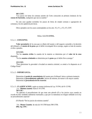 Funktazma Inc. ®                                     www.JurisLex.Tk



       48/1 COT:
       "Los jueces de letras de comuna asiento de Corte conocerán en primera instancia de las
causas de hacienda, cualquiera que sea su cuantía."

      En este caso quedan excluídos los jueces de letras de simple comuna o agrupación de
comunas y los de capital de provincia.

       Otros ejemplos son los casos contemplados en los arts. 52, nº1, y 53, nº3, COT.



                                      E.2.c.- LA CUANTIA.

E.2.c.1.- CONCEPTO.

        Valor pecuniario de la cosa que es objeto del asunto o del negocio sometido a la decisión
del tribunal o el monto de la pena que el delito investigado lleva consigo, según se trate de asuntos
civiles o penales.

       115 COT:
       "En los asuntos civiles la cuantía de la materia se determina por el valor de la cosa
disputada.
       "En los asuntos criminales se determina por la pena que el delito lleva consigo."

       132 COT:
       "Para determinar la gravedad o levedad en materia criminal, se estará a lo dispuesto en el
Código Penal."


E.2.c.2.- IMPORTANCIA.

       Determina el grado de conocimiento del asunto por el tribunal: única o primera instancia.
       Determina el procedimiento aplicable: juicios de mínima, de menor o de mayor cuantía.
       Determina la procedencia de los recursos.


E.2.c.3.- CLASIFICACION, según su monto (reforma de Ley 19.594, de 01-12-98)
         3.a.- Mínima cuantía: hasta $ 10 UTM.
        703 CPC:
        "Se aplicará el procedimiento de que trata este párrafo (*) a los juicios cuya cuantía no
exceda de diez unidades tributarias mensuales y que por su naturaleza no tengan señalado en la ley
un procedimiento especial."

       (*) Párrafo "De los juicios de mínima cuantía".

        3.b.- Menor Cuantía: de más de 10 UTM hasta 500 UTM.
       698, 1ªp, CPC:


                                                                                                 13
 