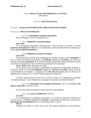 Funktazma Inc. ®                                     www.JurisLex.Tk



                   E.2.c.4.- REGLAS PARA DETERMINAR LA CUANTIA.
                                     (Desarrollo).


                                 E.2.c.4.a.- ASUNTOS CIVILES.


E.2.c.4.a.1.- Asuntos SUSCEPTIBLES DE APRECIACION PECUNIARIA.

E.2.c.4.a.1.a.- REGLAS GENERALES:

             1.a.1.- Si el demandante acompaña documentos:
       Hay que distinguir si lo que se demanda es una:

                 a.1.a.- Obligación en moneda nacional:
        116/1 COT:
        "Si el demandante acompañare documentos que sirvan de apoyo a su acción y en ellos
apareciere determinado el valor de la cosa disputada, se estará para determinar la competencia a
lo que conste de dichos documentos."

                  a.1.b.- Obligación en moneda extranjera:
         116/2 COT:
         "Para determinar la cuantía de las obligaciones en moneda extranjera, podrá acompañar el
actor, al tiempo de presentar la demanda, un certificado expedido por un banco, que exprese en
moneda nacional la equivalencia de la moneda extranjera demandada. Dicho certificado no podrá
ser anterior en más de quince días a la fecha de la presentación de la demanda."
         21 Ley 18.010, sobre operaciones de crédito:
         "En los juicios en que se persiga el cumplimiento de alguna de las obligaciones señaladas en
el artículo anterior (*), basta un certificado otorgado por un banco de la plaza, referido al día de
la presentación de la demanda o a cualquiera de los diez días precedentes, para los efectos de lo
dispuesto por los artículos 116 y 120 del Código Orgánico de Tribunales."

      (*) Dicho "artículo anterior" (20 de la Ley 18.010), se refiere a las "Obligaciones expresadas
en moneda extranjera" y a las "obligaciones cuyo pago se ha pactado en moneda extranjera".

              1.a.2.- Si el demandante NO acompaña documentos o de los acompañados NO
aparece esclarecido el valor de la cosa:

       En estos casos hay que distinguir la naturaleza de la acción deducida:

                  a.2.a.- Si la accion es PERSONAL (578 CC):
        117 COT:
        "Si el demandante no acompañare documentos o si de ellos no apareciere esclarecido el
valor de la cosa, y la acción entablada fuere personal, se determinará la cuantía de la materia por la
apreciación que el demandante hiciere en su demanda verbal o escrita."
        578 CC:
        “Derechos personales o créditos son los que sólo pueden reclamarse de ciertas personas,


                                                                                                  15
 