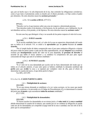 Funktazma Inc. ®                                     www.JurisLex.Tk


que, por un hecho suyo o la sola disposición de la ley, han contraído las obligaciones correlativas;
como el que tiene el prestamista contra su deudor por el dinero prestado, o el hijo contra el padre
por alimentos. De estos derechos nacen las acciones personales.”

                a.2.b.- Si la acción es REAL (577 CC):

       577 CC:
       “Derecho real es el que tenemos sobre una cosa sin respecto a determinada persona.
       “Son derechos reales el de dominio, el de herencia, los de usufructo, uso o habitación, los de
servidumbres activas, el de prenda y el de hipoteca. De estos derechos nacen las acciones reales.”

       En este caso hay que distinguir si hay o no acuerdo de las partes respecto al valor de la cosa.

                  a.2.b.1.- Si HAY acuerdo:
        118 COT:
        "Si la acción entablada fuere real y el valor de la cosa no apareciere determinado del modo
que se indica en el artículo 116, se estará a la apreciación que las partes hicieren de común
acuerdo.
        "Por el simple hecho de haber comparecido ante el juez para cualquiera diligencia o trámite
del juicio todas las partes juntas o cada una de ellas separadamente, sin que ninguna haya entablado
reclamo por incompetencia nacida del valor de la cosa disputada, se presume de derecho el
acuerdo de que habla el inciso anterior y se establece la competencia del juez para seguir
conociendo del litigio que ante él se hubiere entablado."

                 a.2.b.2.- Si NO HAY acuerdo:
       119 COT:
       "Si el valor de la cosa demandada por acción real no fuere determinado del modo que se
indica en el artículo anterior, el juez ante quien se hubiere entablado la demanda nombrará un
perito para que avalúe la cosa y se reputará por verdadero valor de ella, para el efecto de
determinar la cuantía del juicio, el que dicho perito le fijare."
       Ver 409 y 425 CPC.


E.2.c.4.a.1.b.- CASOS PARTICULARES:

                1.b.1.- Multiplicidad de acciones:
        121 COT:
        "Si en una misma demanda se entablaren a la vez varias acciones, en los casos que puede
hacerse ésto conforme a lo prevenido en el Código de Procedimiento (*), se determinará la cuantía
del juicio por el monto a que ascendieren todas las acciones entabladas."
        (*) 17 CPC.

                1.b.2.- Multiplicidad de demandados:
        122 COT:
        "Si fueren muchos los demandados en un mismo juicio, el valor total de la cosa o cantidad
debida determinará la cuantía de la materia, aun cuando por no ser solidaria la obligación no pueda
cada uno de los demandados ser compelido al pago total de la cosa o cantidad, sino tan sólo al de la
parte que le correspondiere."


                                                                                                   16
 