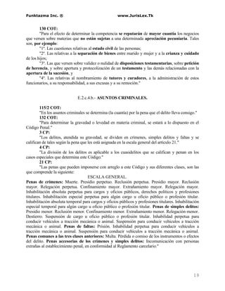 Funktazma Inc. ®                                      www.JurisLex.Tk


        130 COT:
        "Para el efecto de determinar la competencia se reputarán de mayor cuantía los negocios
que versen sobre materias que no están sujetas a una determinada apreciación pecuniaria. Tales
son, por ejemplo:
        "1º. Las cuestiones relativas al estado civil de las personas;
        "2º. Las relativas a la separación de bienes entre marido y mujer y a la crianza y cuidado
de los hijos;
        "3º. Las que versen sobre validez o nulidad de disposiciones testamentarias, sobre petición
de herencia, y sobre apertura y protocolización de un testamento y las demás relacionadas con la
apertura de la sucesión, y
        "4º. Las relativas al nombramiento de tutores y curadores, a la administración de estos
funcionarios, a su responsabilidad, a sus excusas y a su remoción."


                              E.2.c.4.b.- ASUNTOS CRIMINALES.

         115/2 COT:
         "En los asuntos criminales se determina (la cuantía) por la pena que el delito lleva consigo."
         132 COT:
         "Para determinar la gravedad o levedad en materia criminal, se estará a lo dispuesto en el
Código Penal."
         3 CP:
         "Los delitos, atendida su gravedad, se dividen en crímenes, simples delitos y faltas y se
califican de tales según la pena que les está asignada en la escala general del artículo 21."
         4 CP:
         "La división de los delitos es aplicable a los cuasidelitos que se califican y penan en los
casos especiales que determina este Código."
         21 CP:
         "Las penas que pueden imponerse con arreglo a este Código y sus diferentes clases, son las
que comprende la siguiente:
                                     ESCALA GENERAL.
Penas de crímenes: Muerte. Presidio perpetuo. Reclusión perpetua. Presidio mayor. Reclusión
mayor. Relegación perpetua. Confinamiento mayor. Extrañamiento mayor. Relegación mayor.
Inhabilitación absoluta perpetua para cargos y oficios públicos, derechos políticos y profesiones
titulares. Inhabilitación especial perpetua para algún cargo u oficio público o profesión titular.
Inhabilitación absoluta temporal para cargos y oficios públicos y profesiones titulares. Inhabilitación
especial temporal para algún cargo u oficio público o profesión titular. Penas de simples delitos:
Presidio menor. Reclusión menor. Confinamiento menor. Extrañamiento menor. Relegación menor.
Destierro. Suspensión de cargo u oficio público o profesión titular. Inhabilidad perpetua para
conducir vehículos a tracción mecánica o animal. Suspensión para conducir vehículos a tracción
mecánica o animal. Penas de faltas: Prisión. Inhabilidad perpetua para conducir vehículos a
tracción mecánica o animal. Suspensión para conducir vehículos a tracción mecánica o animal.
Penas comunes a las tres clases anteriores: Multa. Pérdida o comiso de los instrumentos o efectos
del delito. Penas accesorias de los crímenes y simples delitos: Incomunicación con personas
extrañas al establecimiento penal, en conformidad al Reglamento carcelario."




                                                                                                   19
 