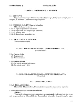 Funktazma Inc. ®                                         www.JurisLex.Tk


                        F.- REGLAS DE COMPETENCIA RELATIVA.


F.1.- CONCEPTO.
        Disposiciones legales que determinan el tribunal preciso que, dentro de una jerarquía, clase o
categoría, es el llamado a conocer de un negocio judicial.


F.2.- FACTOR O ELEMENTO que la determina.
        El territorio, que puede ser:
F.2.a.- El lugar designado en la convención;
F.2.b.- El lugar donde está la especie que se reclama;
F.2.c.- El lugar del pago;
F.2.d.- El domicilio del demandado; etc.


F.3.- CARACTERISTICA PRINCIPAL.
       Son normas renunciables.



          F.4.- REGLAS PARA DETERMINAR LA COMPETENCIA RELATIVA.
                                (Esquema básico).

F.4.a.- Asuntos civiles:
  a.1.- Regla general;
  a.2.- Casos especiales.

F.4.b.- Asuntos penales:
  b.1.- En materia penal exclusivamente;
  b.2.- En materia penal y civil.




          F.4.- REGLAS PARA DETERMINAR LA COMPETENCIA RELATIVA.
                                 (Desarrollo).


                                 F.4.a.- En ASUNTOS CIVILES:

F.4.a.1.- REGLA GENERAL.
        El domicilio del demandado, determinado de acuerdo a las circunstancias siguientes:

F.4.a.1.a.- Demandado que tiene un solo domicilio.
        134 COT:
        "En general, es juez competente para conocer de una demanda civil o para intervenir en un
acto no contencioso, el del domicilio del demandado o interesado, sin perjuicio de las reglas


                                                                                                  20
 